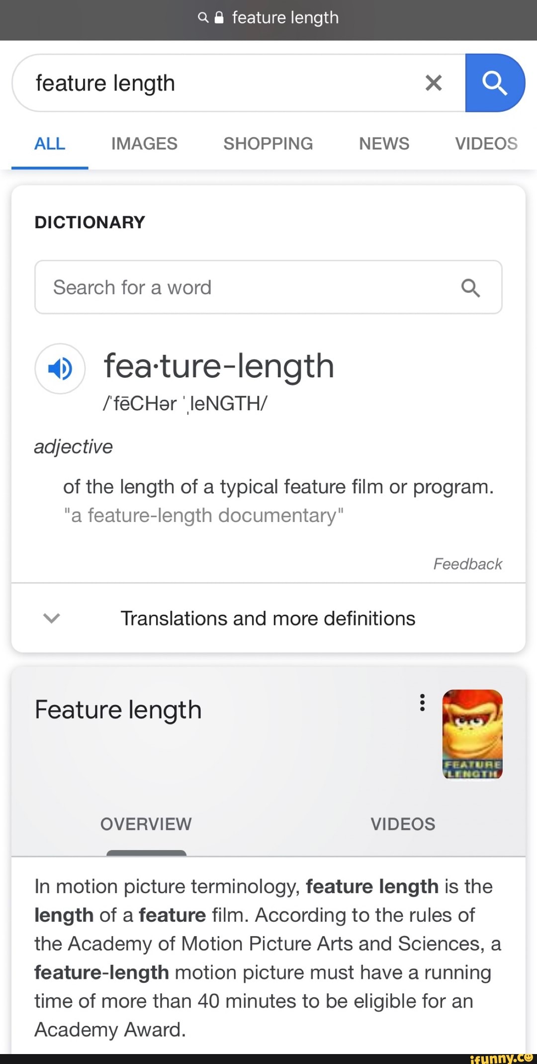 ALL IMAGES SHOPPING NEWS VIDEOS
DICTIONARY
«» fea-ture-Iength
/'féCHer 'IIeNGTH/
of the length of typical feature film program.
"a feature-Iength documentary"
v Translations and more definitions
Feature length
In motion picture terminology, feature length is the
length of a feature film. According to the rules of
the Academy of Motion Picture Arts and Sciences, a
feature-length motion picture must have a running
time of more than 40 minutes to be eligible for an
Academy Award.