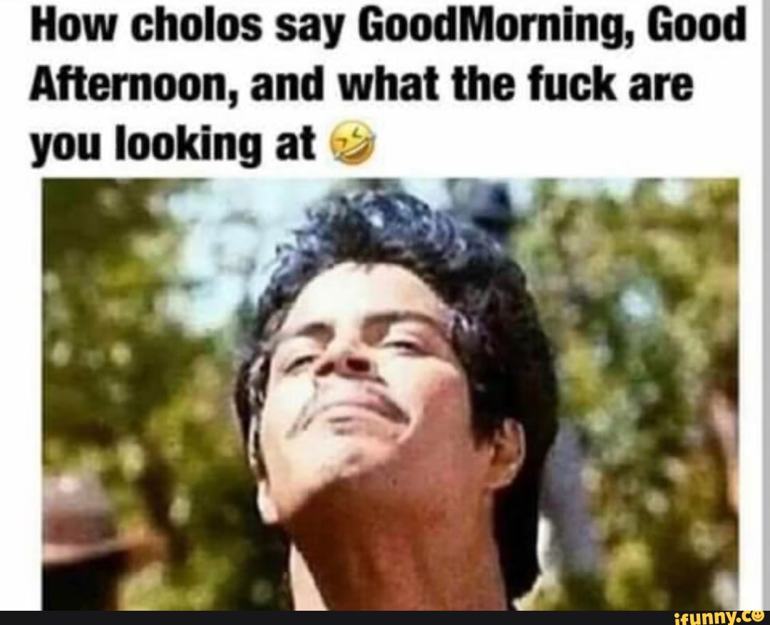 How cholos say GoodMorning, Good Afternoon, and what the fuck are you  looking at - iFunny, image size:1080x876