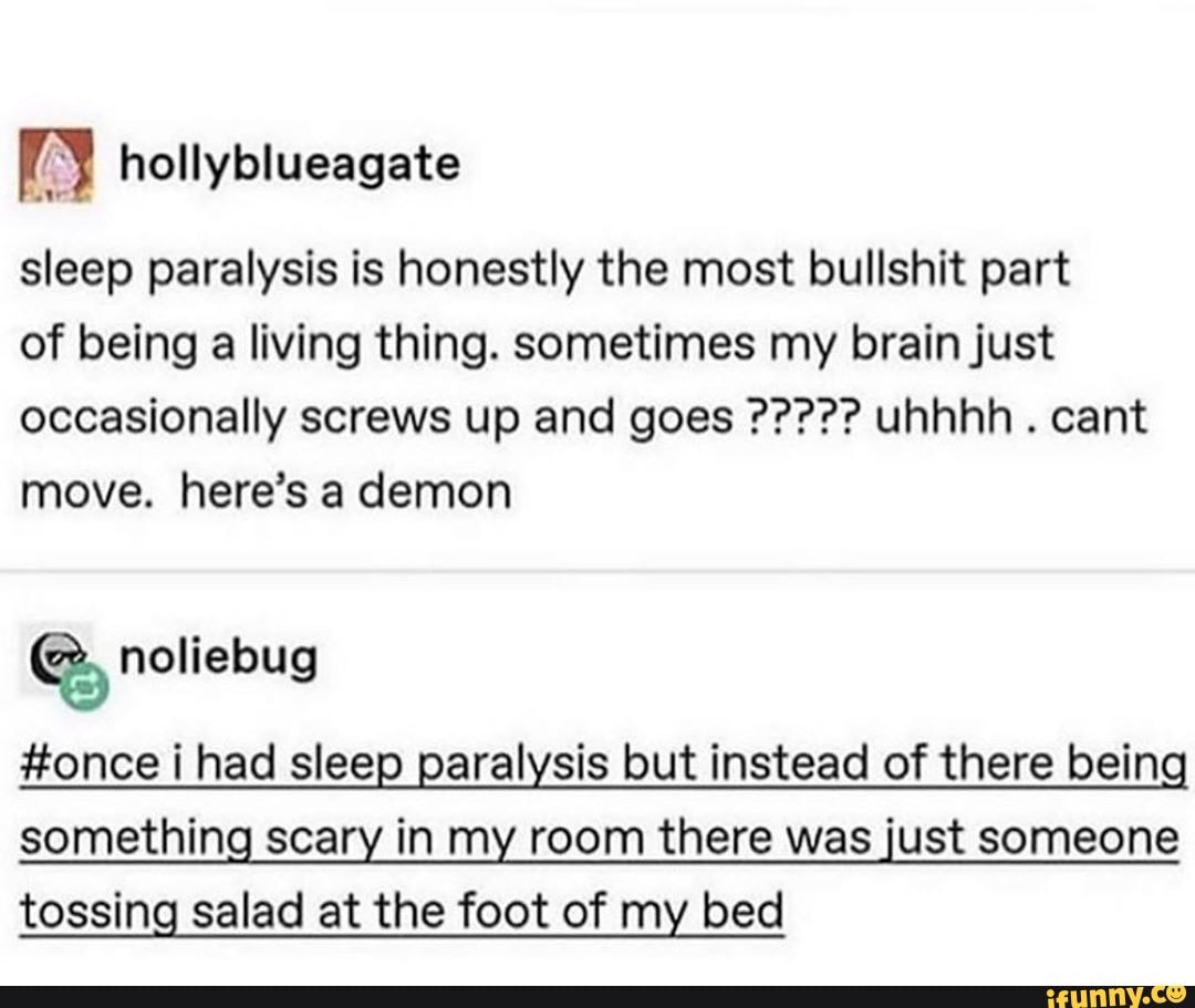 sleep paralysis is honestly the most bullshit part
of being a living thing. sometimes my brain just
move. here's a demon
e, noliebug
#once i had sleep paralysis but instead of there bein
something scary in my room there was just someone
tossing salad at the foot of my bed