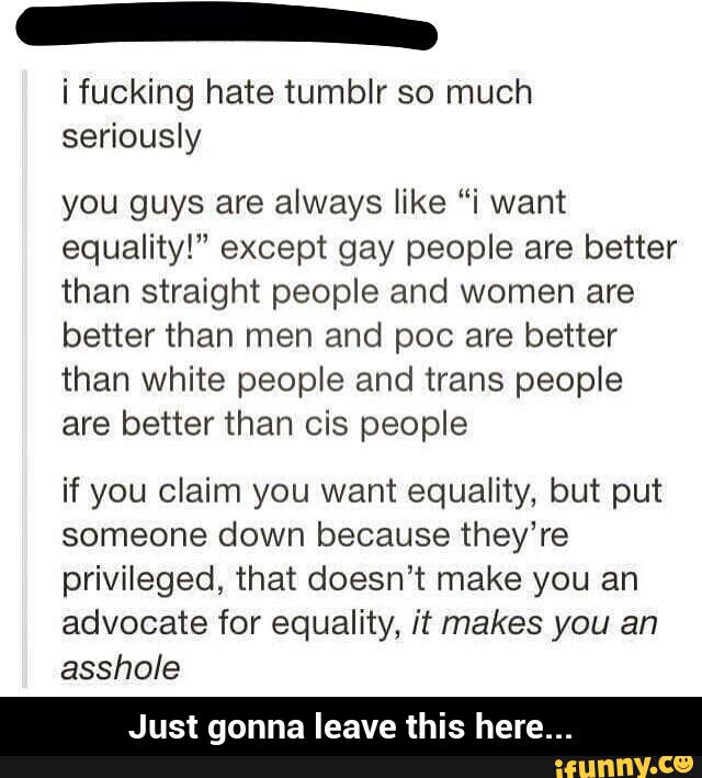i fucking hate tumblr so much
seriously
you guys are always like “i want
equality!” except gay people are better
than straight people and women are
better than men and poc are better
than white people and trans people
are better than cis people
if you claim you want equality, but put
someone down because they’re
privileged, that doesn’t make you an
advocate for equality, it makes you an
asshole
Just gonna leave this here... - Just gonna leave this here...