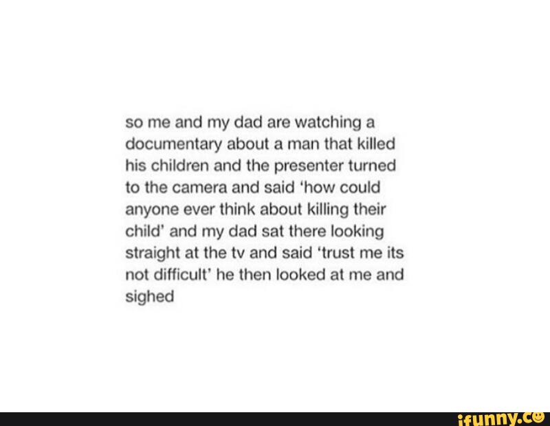so me and my dad are watching a
documentary about a man that killed
his children and the presenter turned
to the camera and said ‘how could
anyone ever think about killing their
child“ and my dad sat there looking
straight at the tv and said 'trust me its
not diflicult' he then looked al me and
sighed