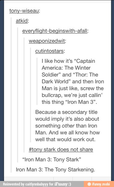 tony-wiseau:
everyflight-beginswith-afall:
weaponizedwit:
cutintostars:
I like how it's "Captain
America: The Winter
Soldier" and "Thor: The
Dark World" and then Iron
Man is just like, screw the
bullcrap, we're just callin'
this thing "Iron Man 3".
Because a secondary title
would imply it's also about
something other than Iron
Man. And we all know how
well that would work out.
#tony stark does not share
"Iron Man 3: Tony Stark"
Iron Man 3: The Tony Starkening.