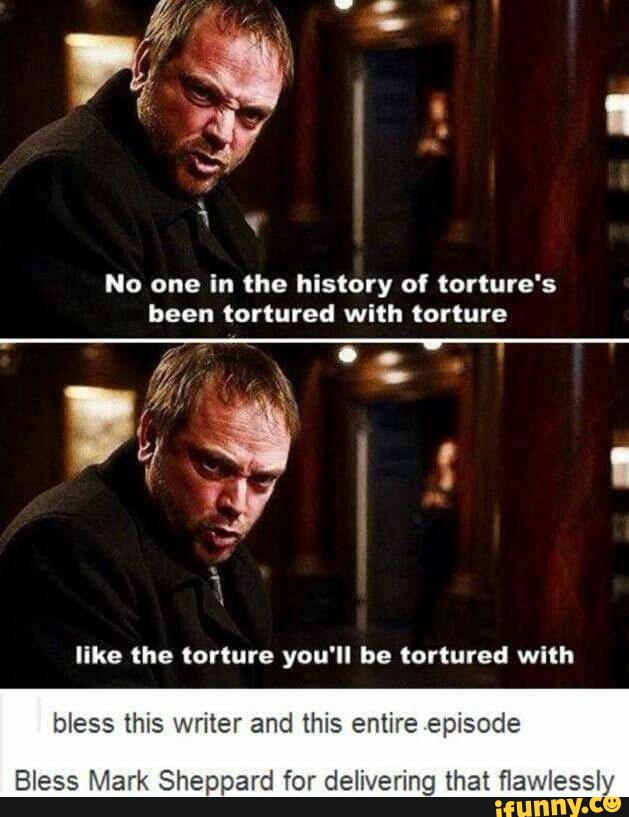 No one in the history of torture's
been tortured with torture
"ke the torture you'll be tortured with
bless this writer and this entire episode
Bless Mark Sheppard for delivering that flawiessly