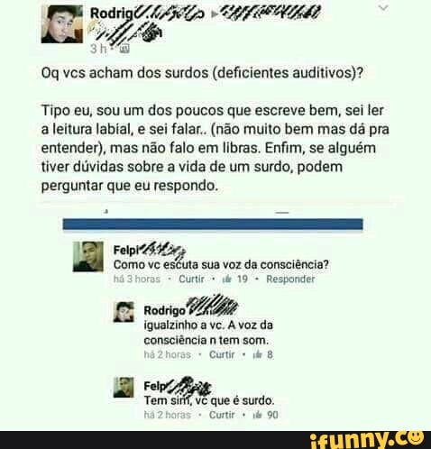 Oq ves acham dos surdos (deficientes auditivos)?
Tipo eu, sou um dos poucos que escreve bem, sei ler
a leitura labial, e sei falar.. (não muito bem mas dá pra
entender), mas não falo em libras. Enfim, se alguém
tiver dúvidas sobre a vida de um surdo, podem
perguntar que eu respondo.
Como vc escuta sua voz da consciência?
E rodrigo
bee
igualzinho A da