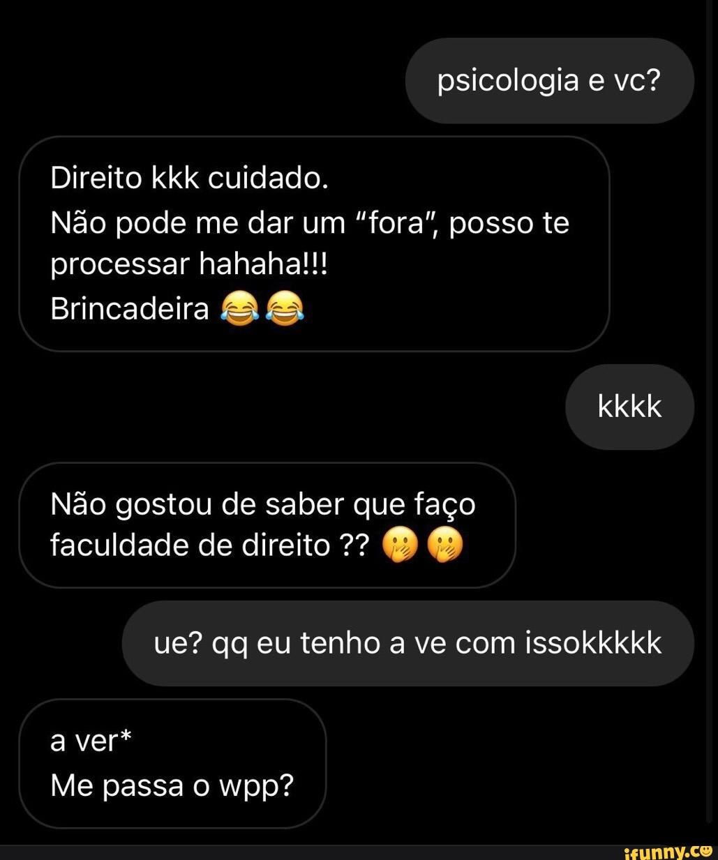 psicologia e vc?
Direito kkk cuidado.
Não pode me dar um "fora", posso te processar hahaha!!!
Brincadeira
kkkk
Não gostou de saber que faço faculdade de direito DO
ue? qg eu tenho a ve com issokkkkk
a ver*
Me passa wpp?
