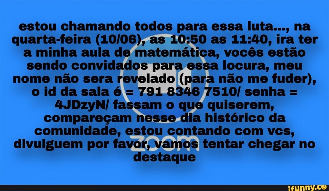 estou chamando todos para essa luta..., na
quarta-feira (10/06), as 10:50 as 11:40, ira ter
a minha aula de matemática, vocês estão
sendo convidados para essa locura, meu
nome não sera revelado (para não me fuder),
791 8346 7510/ senha =
4JDzyN/ fassam o que quiserem,
compareçam nesse dia histórico da
comunidade, estou contando com vcs,
divulguem por favor, vamos tentar chegar no
destaque