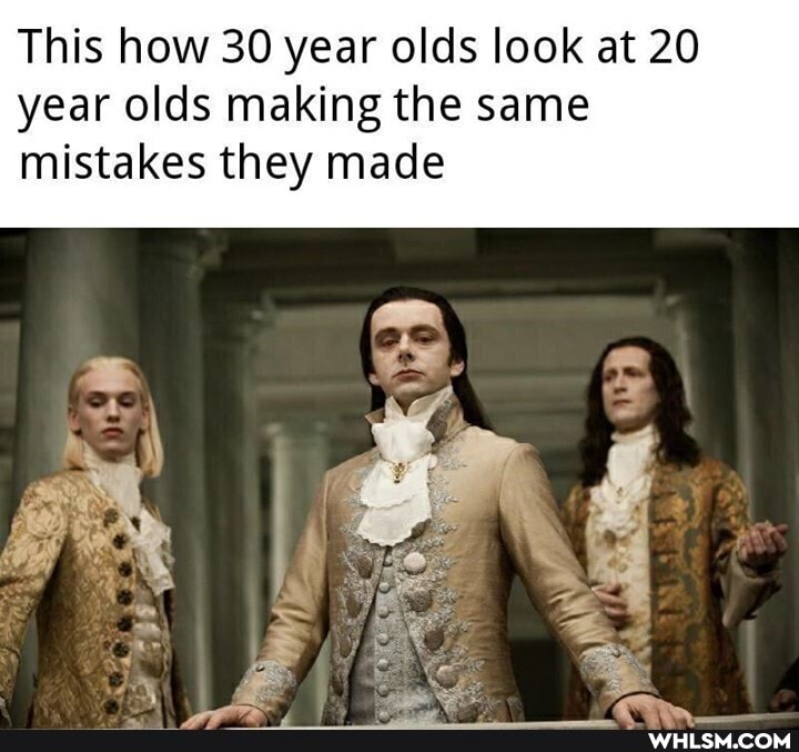 This how 30 year olds look at 20 year olds making the same mistakes they made