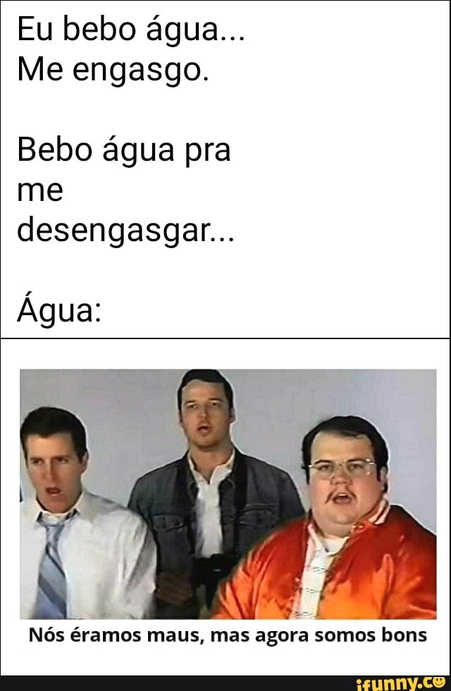 Me engasgo.
Bebo água pra
me
desengasgar...
Nós éramos maus, mas agora somos bons