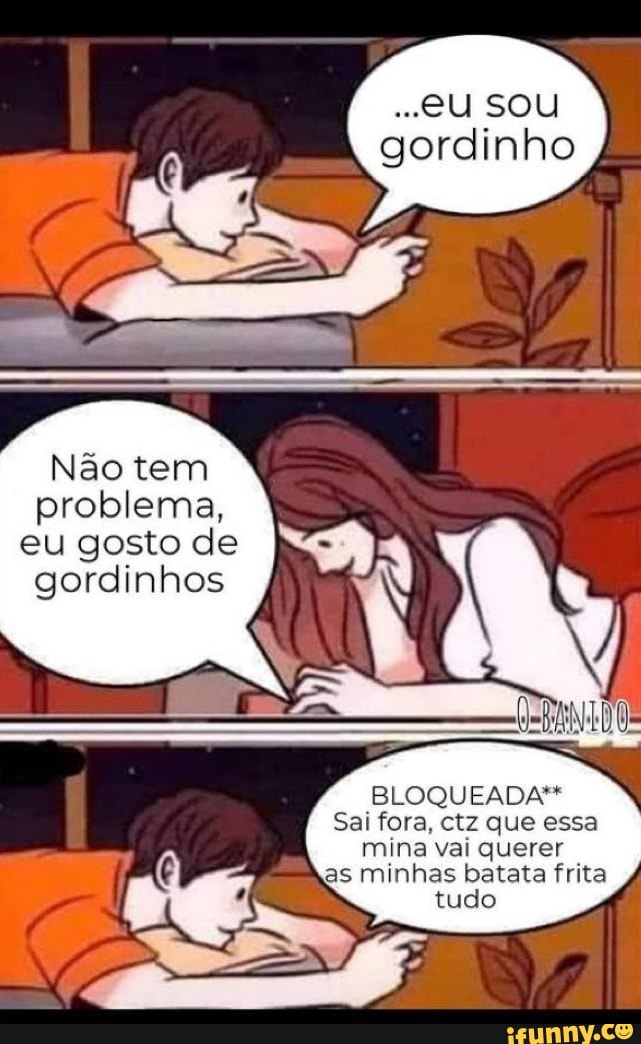 Não tem problema, eu gosto de gordinhos I,
eU SOU gordinho
BLOQUEADA"*
Sai fora. ctz que essa mina vai querer as minhas batata frita tudo