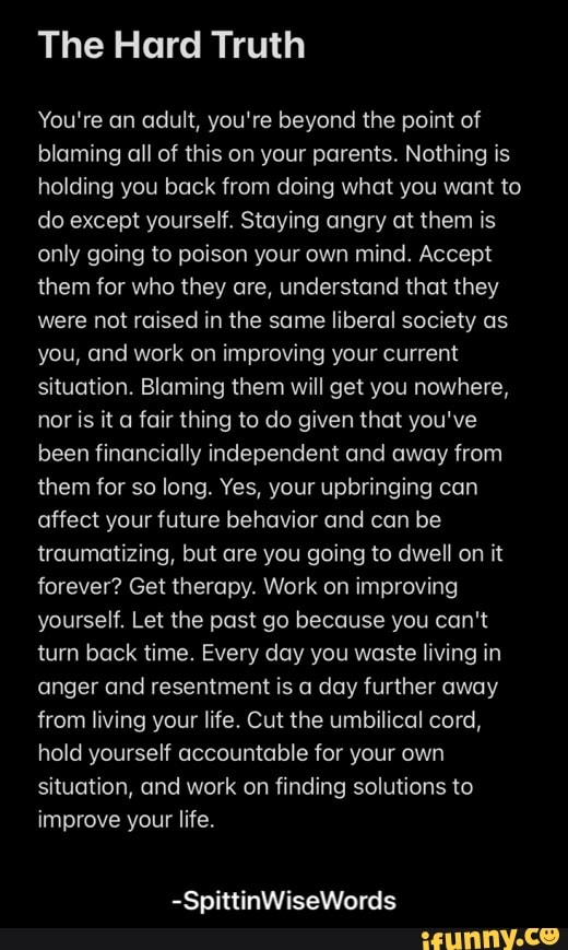 The Hard Truth
You're an adult, you're beyond the point of blaming all of this on your parents. Nothing is holding you back from doing what you want to do except yourself. Staying angry at them is only going to poison your own mind. Accept them for who they are, understand that they were not raised in the same liberal society as you, and work on improving your current situation. Blaming them will get you nowhere, nor is it a fair thing to do given that you've been financially independent and away from them for so long. Yes, your upbringing can affect your future behavior and can be traumatizing, but are you going to dwell on it forever? Get therapy. Work on improving yourself. Let the past go because you can't turn back time. Every day you waste living in anger and resentment is a day further away from living your life. Cut the umbilical cord, hold yourself accountable for your own situation, and work on finding solutions to improve your life.
-SpittinWiseWords - -SpittinWiseWords