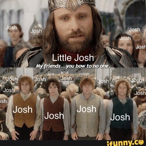 Jesh
Little Josh
My friends...you bow to no one.
oh dosh Jus
sh Josh
Hos Josh Josh