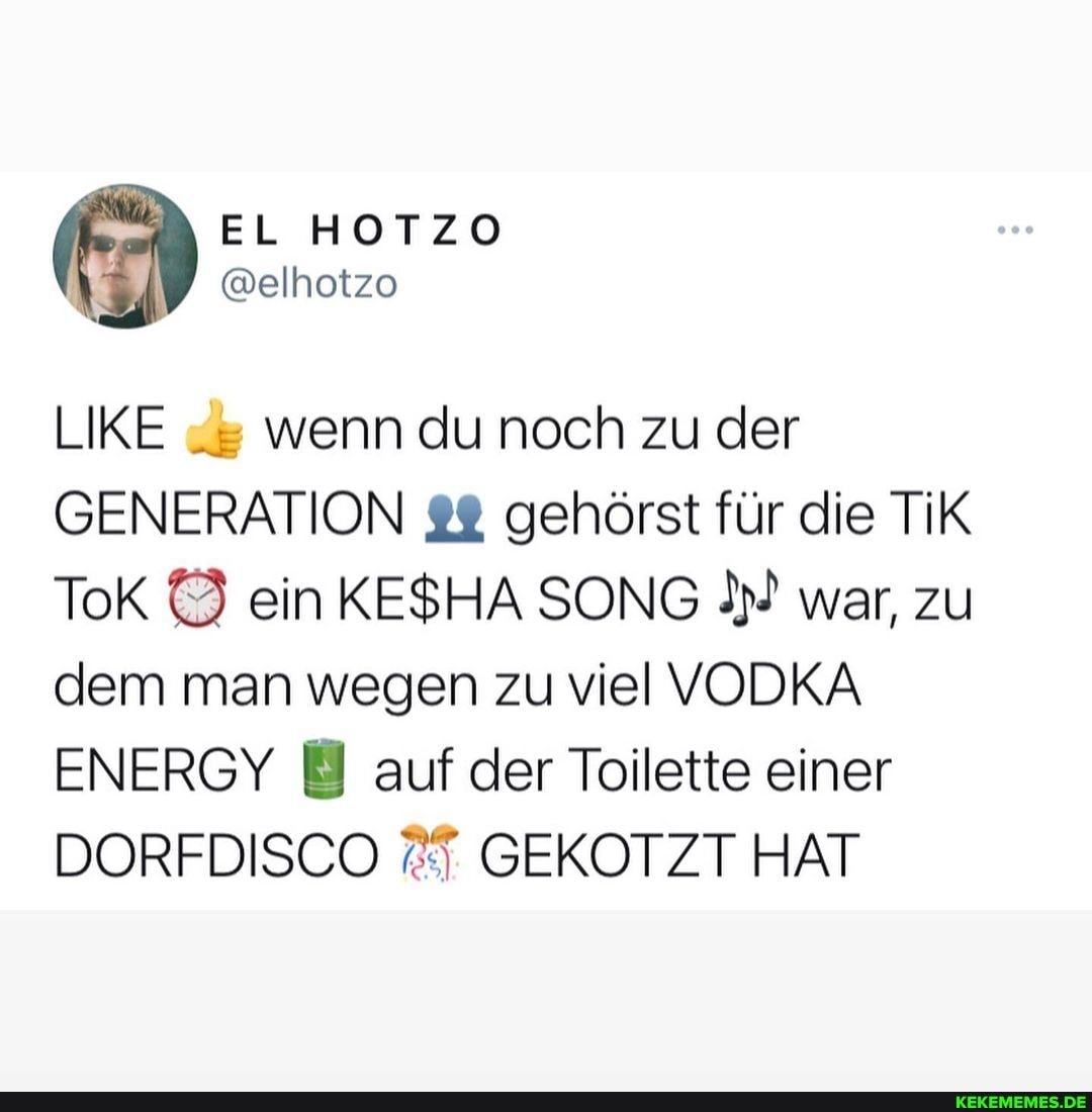 LIKE wenn du noch zu der
GENERATION gehörst für die TiK ToK ein KESHA SONG war, zu dem man wegen zu viel VODKA ENERGY auf der Toilette einer
DORFDISCO GEKOTZT HAT