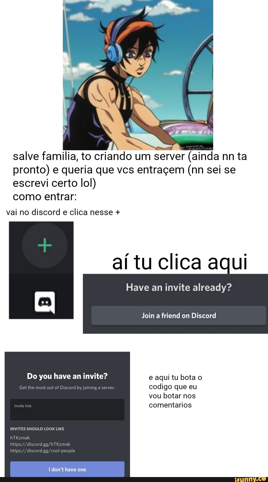 salve familia, to criando um server (ainda nn ta pronto) e queria que vcs entraçem (nn sei se escrevi certo lol)
como entrar:
vai no discord e clica nesse +
aí tu clica aqui
Have an invite already?
Join friend on Discord
Do you have an invite? e aqui tu bota o
Gel lhe ost out of Discord by joining a server codigo que eu
vou botar nos
comentarios
INVITES SHOULD LOOK LIKE
//discord
hltps://
don't have one