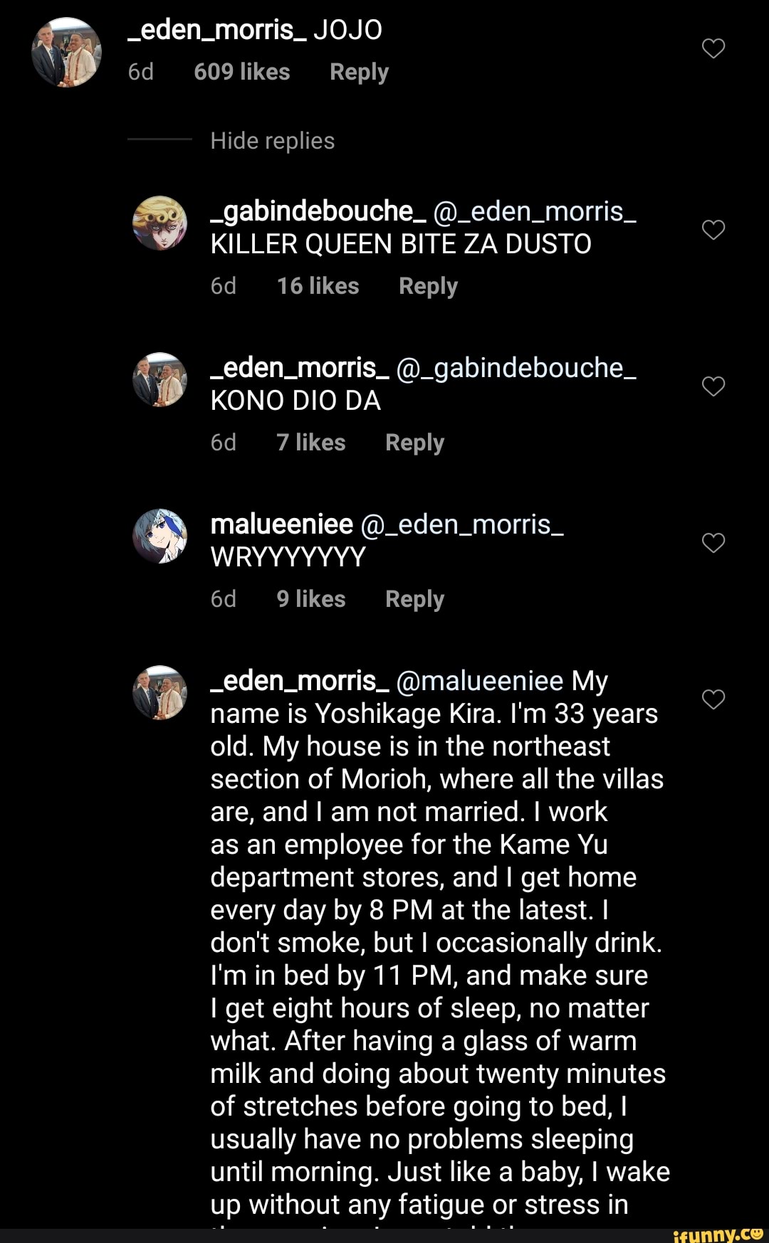 Hide replies
"MY KILLER QUEEN BITE ZA DUSTO _eden_morris_ @_gabindebouche_
E
KONO DIO DA
6d Tlikes Reply
EN malueeniee @_eden_morris_ -eden morris. (Omalueeniee My
2
name is Yoshikage Kira. I'm 33 years
old. My house is in the northeast
section of Morioh, where all the villas
are, and I am not married. I work
as an employee for the Kame Yu
department stores, and I get home
every day by 8 PM at the latest. I
don't smoke, but I occasionally drink.
I'm in bed by 11 PM, and make sure
I get eight hours of sleep, no matter
what. After having a glass of warm
milk and doing about twenty minutes
of stretches before going to bed, I
usually have no problems sleeping
until morning. Just like a baby, I wake
up without any fatigue or stress in
