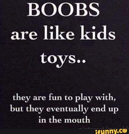 Boobs are like kids toys - fun to play with - but they eventually end up in  the mouth.