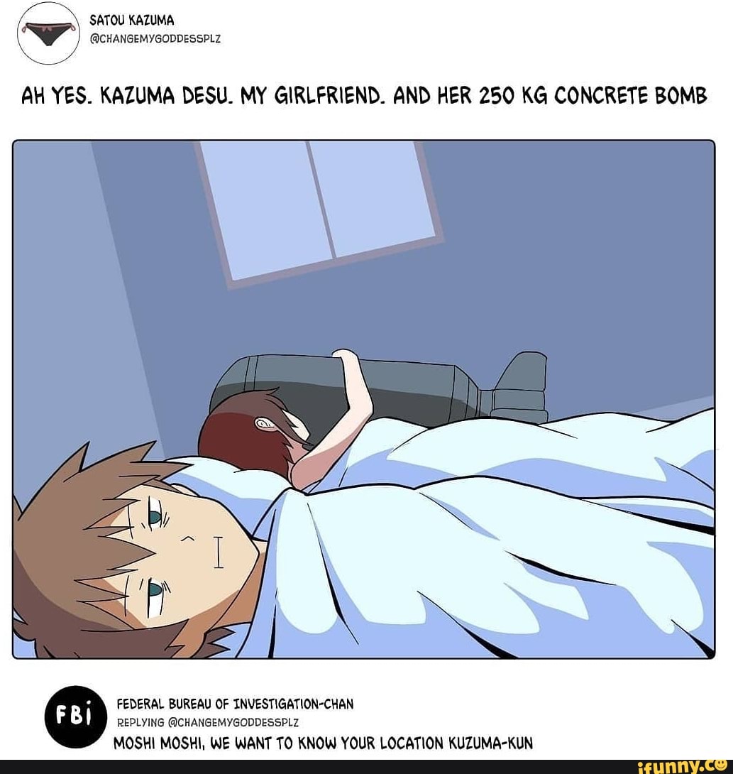 AH YES. KAZUMA DESU. MY GIRLFRIEND. AND HER 250 KG CONCRETE BOMB
FEDERAL BUREAU OF INVESTIGATION-CHAN REPLYING @CHANGEMYGODDESSPLZ MOSH MOSH, WE WANT TO KNOW YOUR LOCATION KUZUMA-KUN