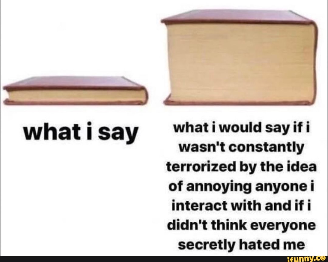 what i say
what i would say if i wasn't constantly terrorized by the idea of annoying anyone i interact with and if i didn't think everyone secretly hated me