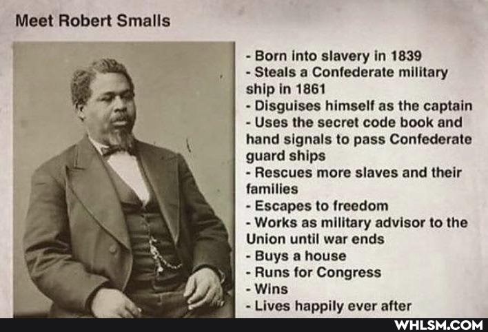 Meet Robert Smalls
- Born into slavery in 1839
Steals a Confederate military ship in 1861
- Disguises himself as the captain
Uses the secret code book and hand signals to pass Confederate guard ships
Rescues more slaves and their families
Escapes to freedom
Works as military advisor to the
Union until war ends
Buys a house
- Runs for Congress
- Wins