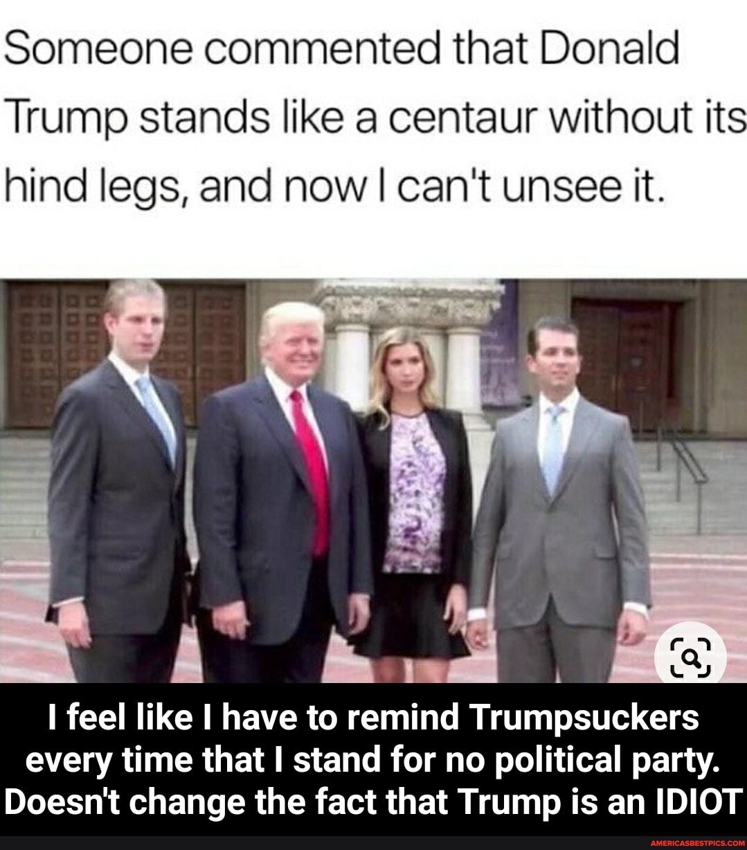 Someone commented that Donald
Trump stands like a centaur without its hind legs, and now I can't unsee it.
feel like I have to remind Trumpsuckers every time that I stand for no political party.
Doesn't change the fact that Trump is an IDIOT - I feel like I have to remind Trumpsuckers every time that I stand for no political party. Doesn't change the fact that Trump is an IDIOT