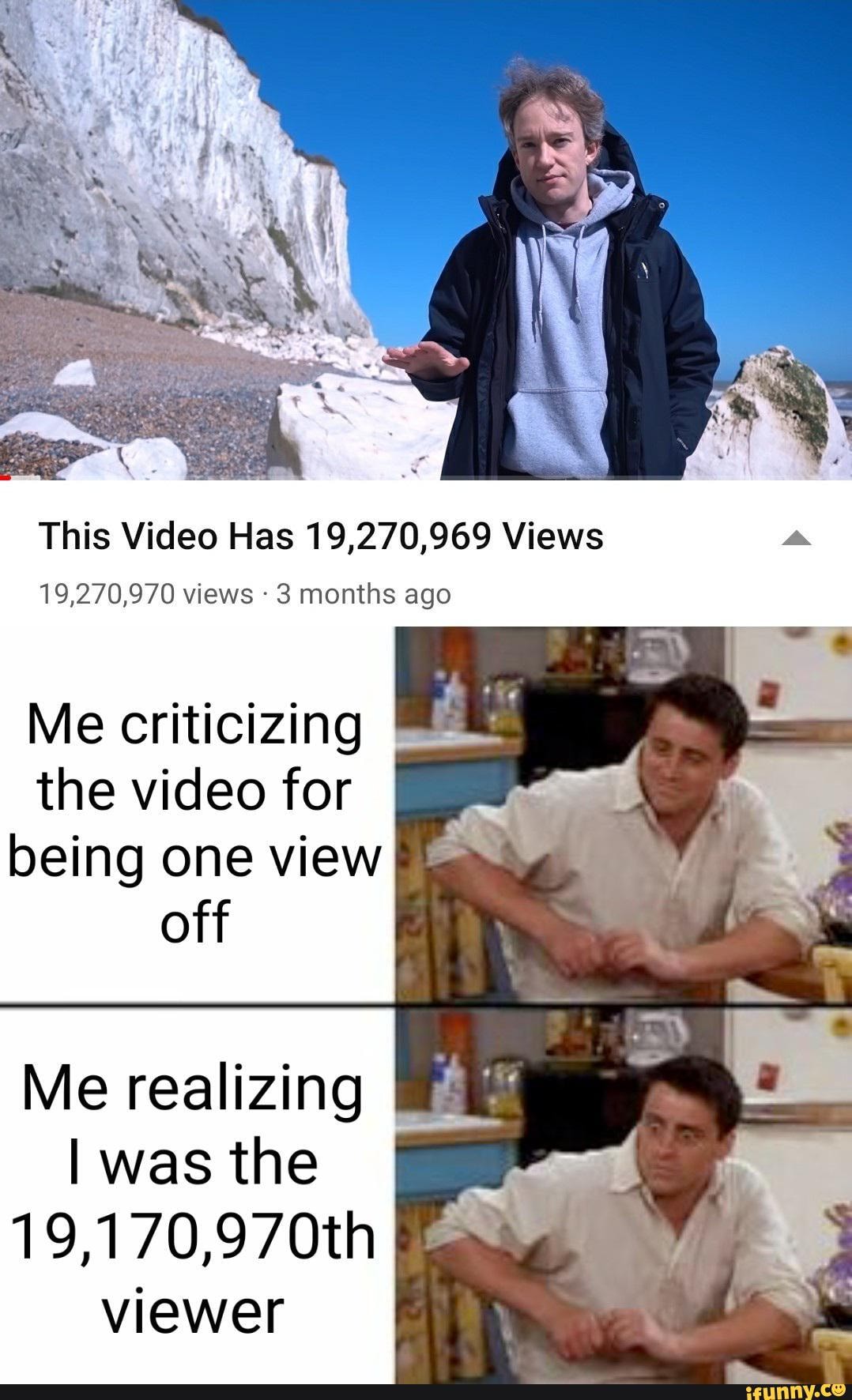 This Video Has 19,270,969 Views
19,270,970 views 3 months ago
Me criticizing the video for being one view off
Me realizing
I was the
19,170,970th viewer