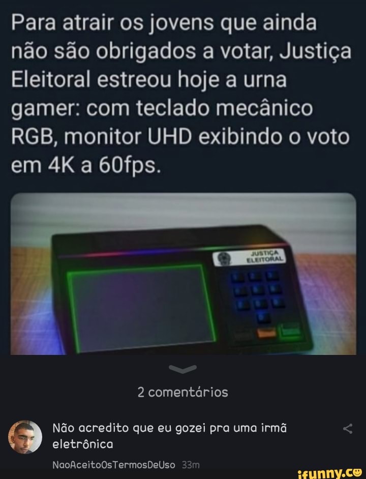 Para atrair os jovens que ainda não são obrigados a votar, Justiça
Eleitoral estreou hoje a urna gamer: com teclado mecânico
RGB, monitor UHD exibindo o voto em a 60fps.
2 comentários
eletrônica
NaoAceitoOsTermosDelUso
Não acredito que eu gozei pra uma irmã