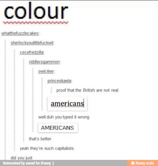 colour
whatthefuzzlecakes
sherlockyoulittlefuckwit
fiddlersgammon
princeskaela:
proof that the British are not real
americans
'well duh you typed it wrong
thats better
yeah they're such capitalists
did just