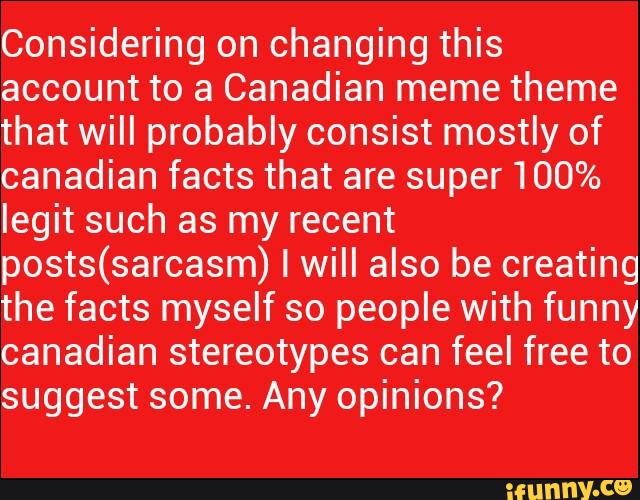 Considering on changing this
account to a Canadian meme theme
that will probably consist mostly of
canadian facts that are super 100%
legit such as my recent
posts(sarcasm) I will also be creating
the facts myself so people with funny
canadian stereotypes can feel free to
suggest some. Any opinions?