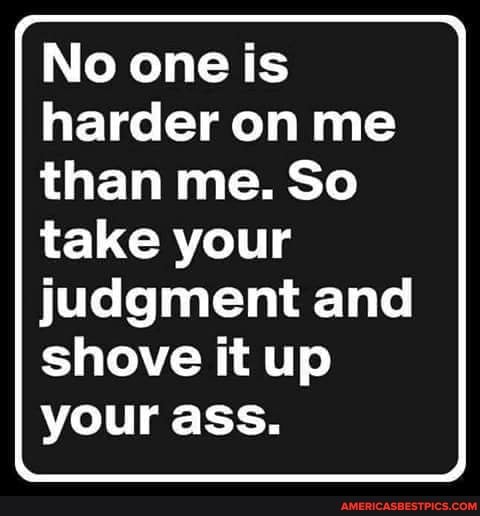 I No one is harder on me than me. So take your
judgment and shove it up your ass.