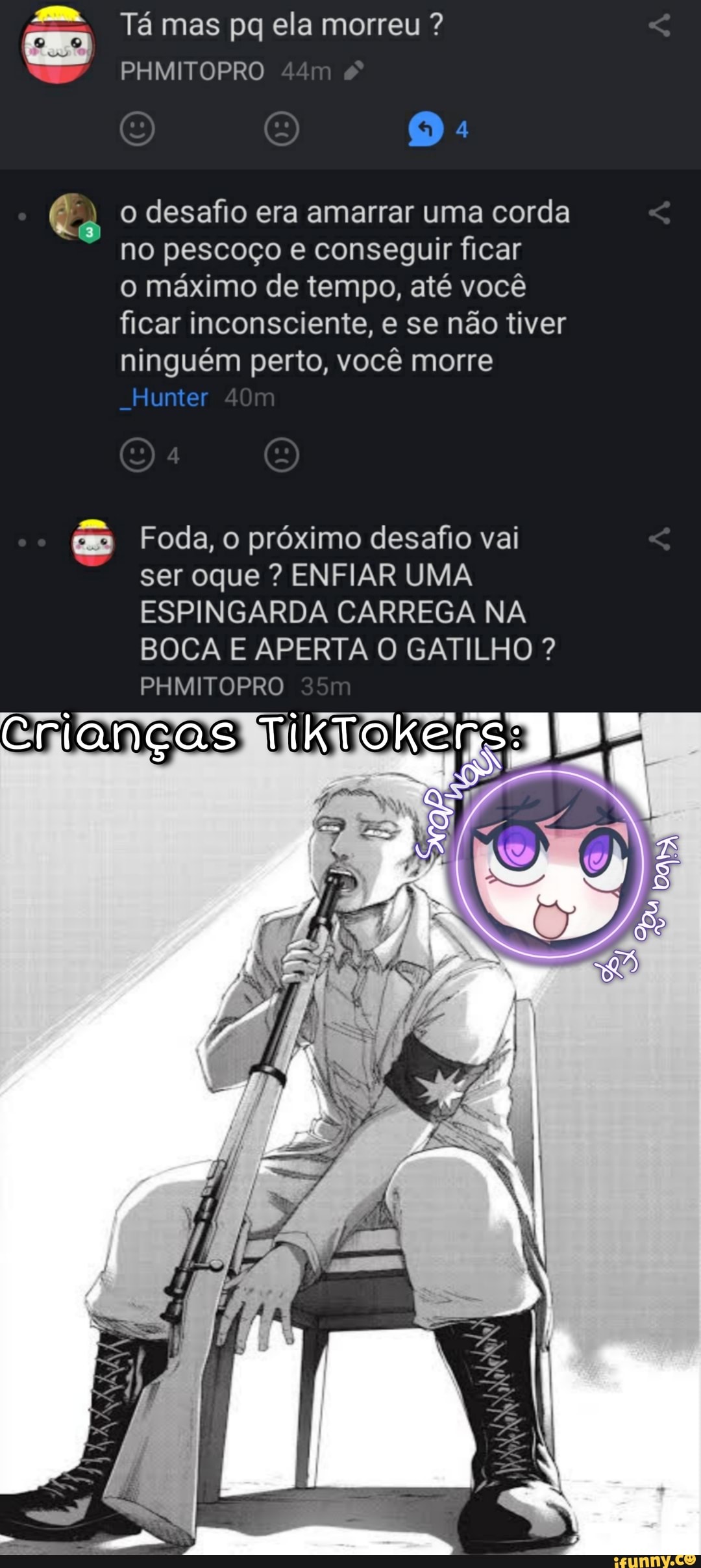 EN
Tá mas pq ela morreu ?
PHMITOPRO
o desafio era amarrar uma corda no pescoço e conseguir ficar o máximo de tempo, até você ficar inconsciente, e se não tiver ninguém perto, você morre
Hunter
Foda, o próximo desafio vai ser oque ? ENFIAR UMA ESPINGARDA CARREGA NA BOCA E APERTA O GATILHO ?
PHMITOPRO
Crianças