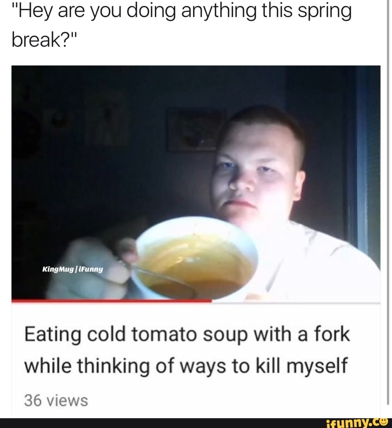 Eating cold tomato soup with a fork while thinking of ways to kill myself 3...
