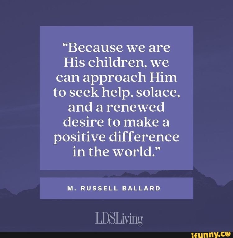 "Because we are
His children, we can approach Him to seek help, solace, and a renewed desire to make a positive difference in the world."
M. RUSSELL BALLARD
LDSLiving