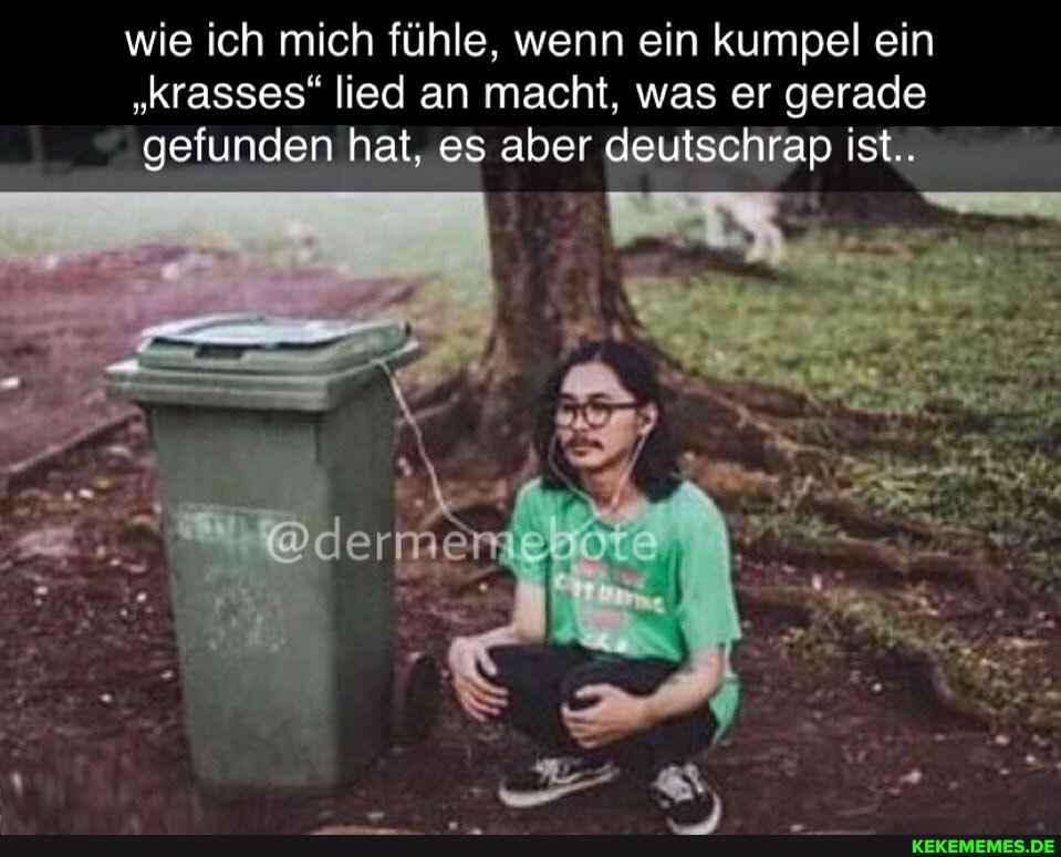 wie ich mich fühle, wenn ein kumpel ein
"Krasses" lied an macht, was er gerade gefunden hat, es aber deutschrap ist..