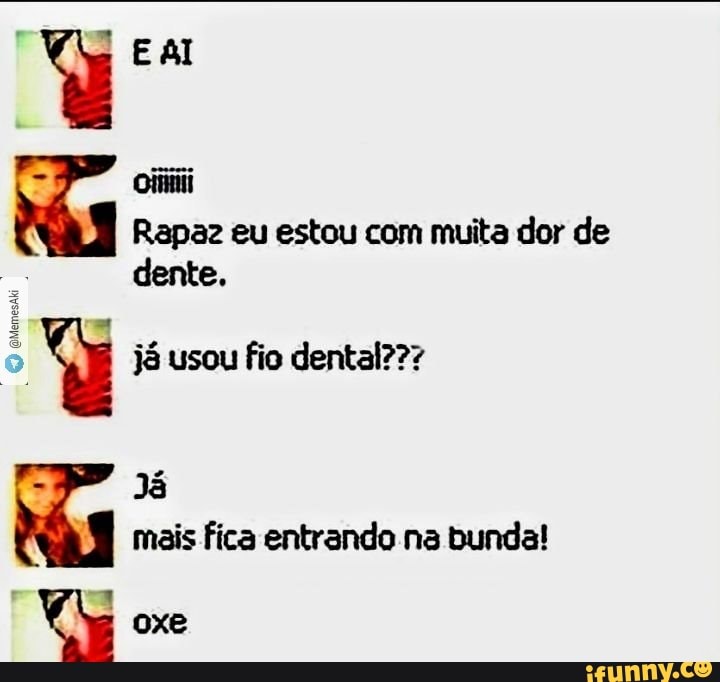 Rapaz eu estou com muita dor de
dente.
o Y já usou fio dental???
Já bay
mais fica entrando.na bunda!