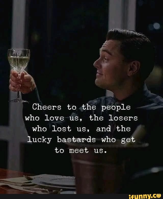 Cheers to the people who love us, the losers who lost us, and the lucky