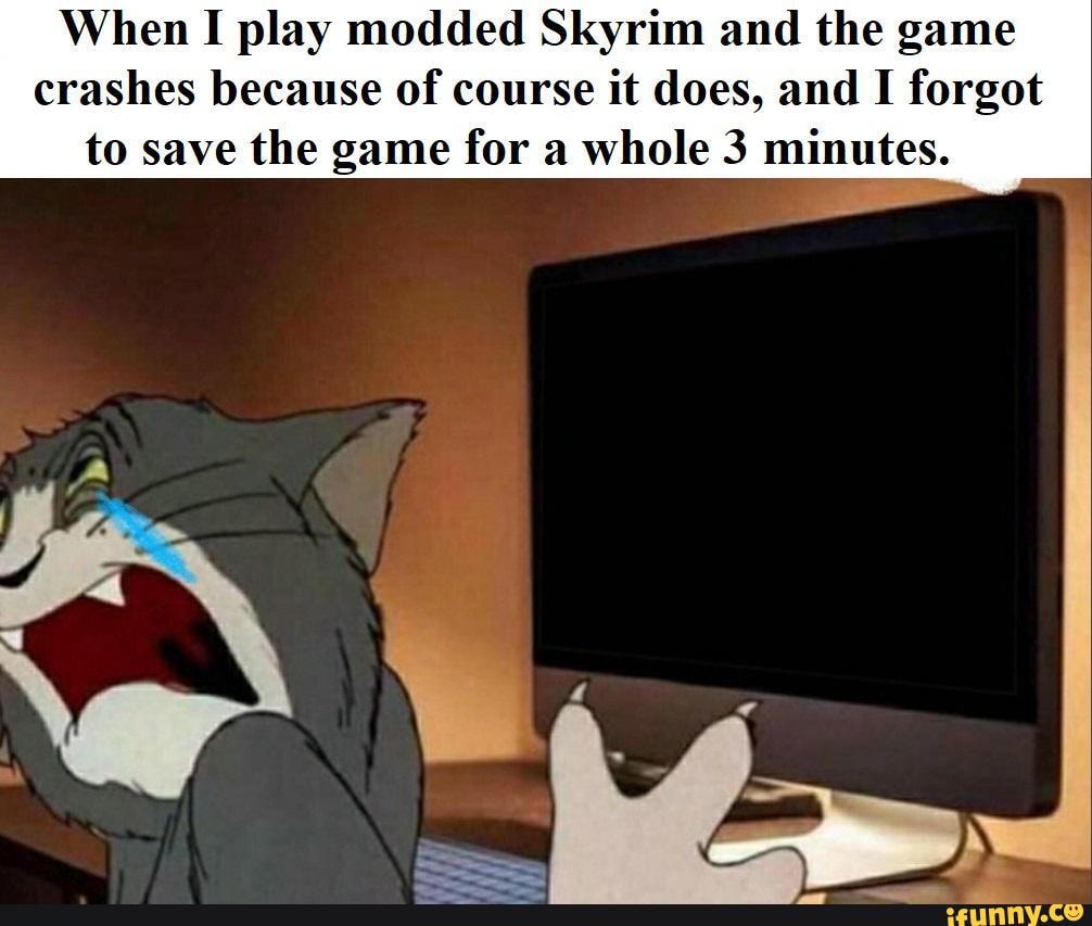 When I play modded Skyrim and the game crashes because of course it does,  and I forgot to save the game for a whole 3 minutes. - )