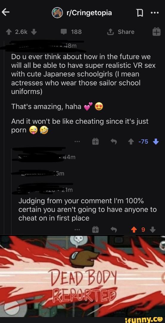 2.6k 188 Share
Do u ever think about how in the future we will all be able to have super realistic VR sex with cute Japanese schoolgirls mean actresses who wear those sailor school uniforms)
That's amazing, haha
And it won't be like cheating since it's just
porn
-75
Judging from your comment I'm 100% certain you aren't going to have anyone to cheat on in first place