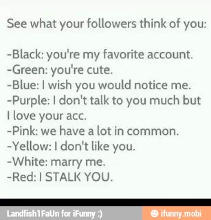 See what your followers think of you:
-Black: you're my
favorite account.
-Green: you're cute.
-Blue: I wish you would notice me
-Purple: I don't talk to you much but
Ilove your acc.
-Pink: we have a lot in common.
-Yellow: I don't like you.
-White: marry me.
-Red: I STALK YOU.
