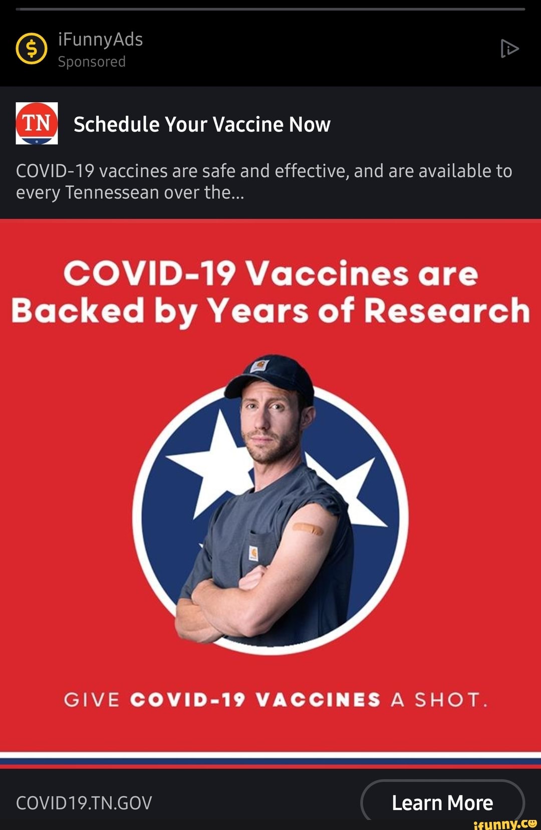 iFunnyAds Sponsored
TN Schedule Your Vaccine Now
COVID-19 vaccines are safe and effective, and are available to every Tennessean over the...
COVID-19 Vaccines are
Backed by Years of Research
GIVE COVID-19 VACCINES A SHOT.
COVID19.TN.GOV Learn More