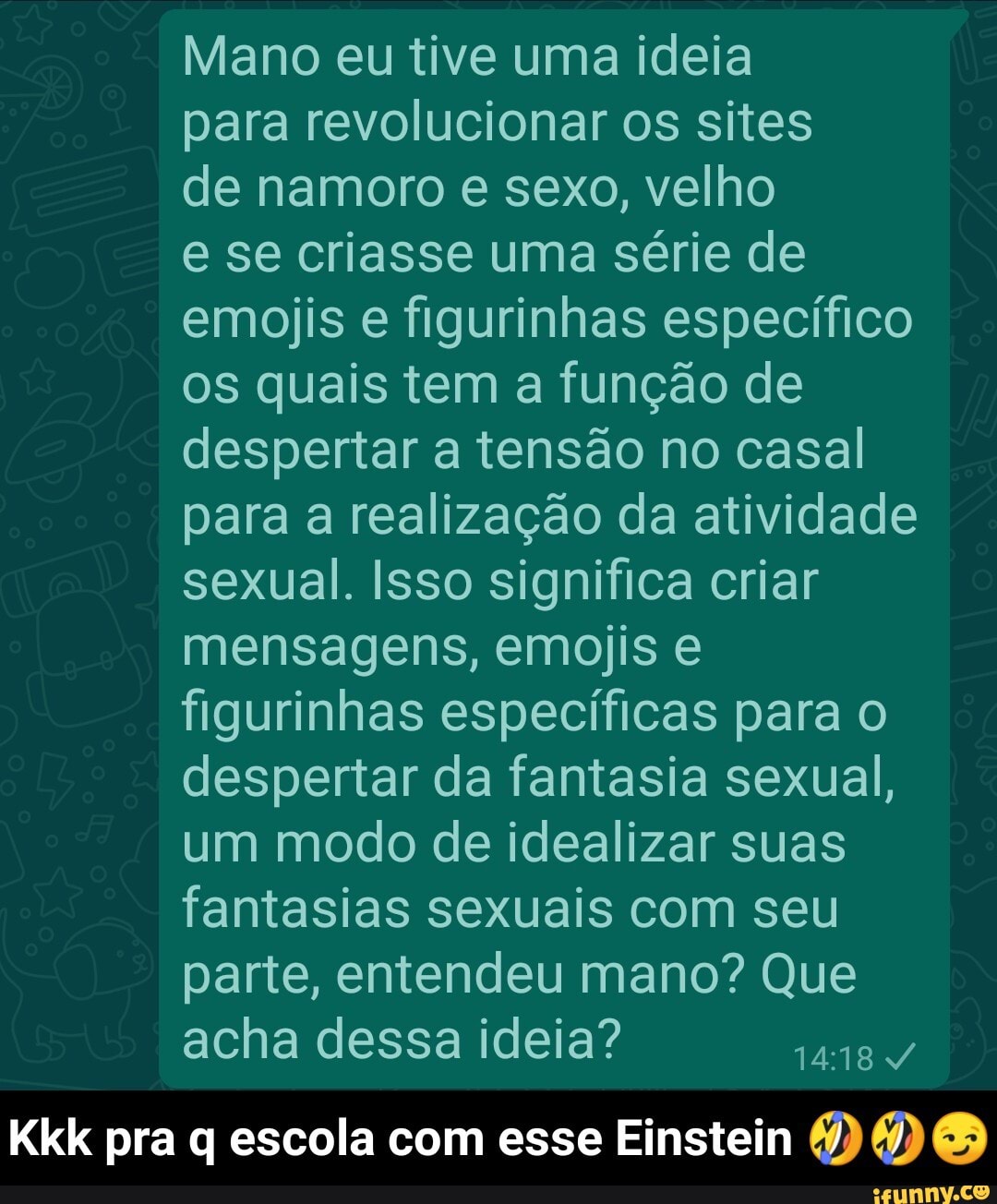 Mano eu tive uma ideia
para revolucionar os sites
de namoro e sexo, velho
e se criasse uma série de emojis e figurinhas específico os quais tem a função de despertar a tensão no casal para a realização da atividade sexual. Isso significa criar mensagens, emojis e figurinhas específicas para despertar da fantasia sexual, um modo de idealizar suas fantasias sexuais com seu parte, entendeu mano? Que acha dessa ideia?
Kkk pra q escola com esse Einstein - Kkk pra q escola com esse Einstein 🤣🤣😏