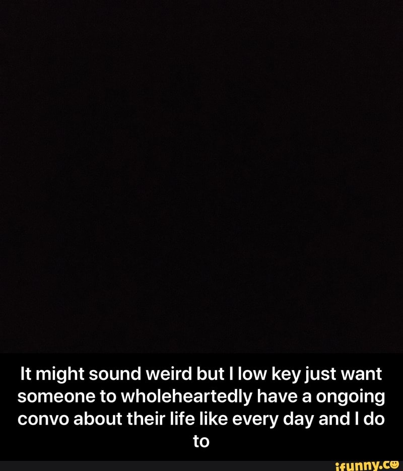 It might sound weird but I low key just want
someone to wholeheartedly have a ongoing
convo about their life like every day and I do
to - It might sound weird but I low key just want someone to wholeheartedly have a ongoing convo about their life like every day and I do to