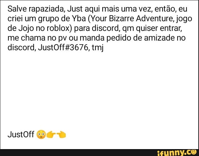 Salve rapaziada, Just aqui mais uma vez, então, eu criei um grupo de Yba (Your Bizarre Adventure, jogo de Jojo no roblox) para discord, qm quiser entrar, me chama no pv ou manda pedido de amizade no discord, 43676, tmj
JustOff