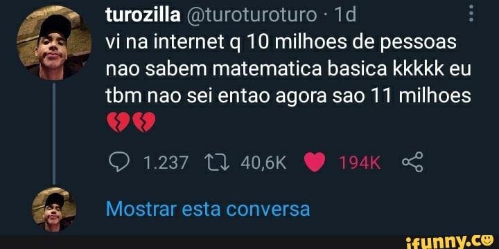 turozilla (Qturoturoturo
vi na internet q 10 milhoes de pessoas nao sabem matematica basica kkkkk eu tbm nao sei entao agora sao 11 milhoes
Mostrar esta conversa