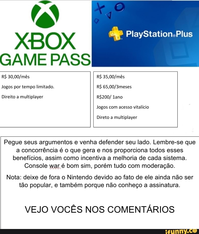 XBOX PlayStation.Plus
GAME PASS
R$ R$
Jogos por tempo limitado. R$
Direito a multiplayer ano
Jogos com acesso vitalício
Direto a multiplayer
Pegue seus argumentos e venha defender seu lado. Lembre-se que a concorrência é o que gera e nos proporciona todos esses benefícios, assim como incentiva a melhoria de cada sistema.
Console war.é bom sim, porém tudo com moderação.
Nota: deixe de fora o Nintendo devido ao fato de ele ainda não ser tão popular, e também porque não conheço a assinatura.
VEJO VOCÊS NOS COMENTÁRIOS