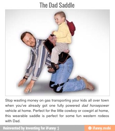 The Dad Saddle
Stop wasting money on gas transporting your kids all over town
when you've already got one
fully powered dad horsepower
vehicle at home. Perfect forthe litle cowboy or cowgirl at home,
this wearable saddle is
perfect for some
fun western rodeos
with Dad,