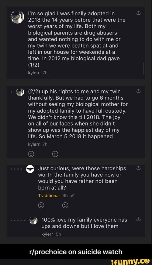 Vmso glad I was finally adopted in
3 2018 the 14 years before that were the
worst years of my life. Both my
biological parents are drug abusers
and wanted nothing to do with me or
my twin we were beaten spat at and
left in our house for weekends at a
time. In 2012 my biological dad gave
(2/2) up his rights to me and my twin
thankfully. But we had to go 6 months
without seeing my biological mother for
my adopted family to have full custody.
We didn't know this till 2018. The joy
on all of our faces when she didn't
show up was the happiest day of my
life. So March 5 2018 it happened
9 Just curious, were those hardships
worth the family you have now or
would you have rather not been 100% love my family everyone has
ups and downs but I love them
y
r/prochoice on suicide watch - r/prochoice on suicide watch