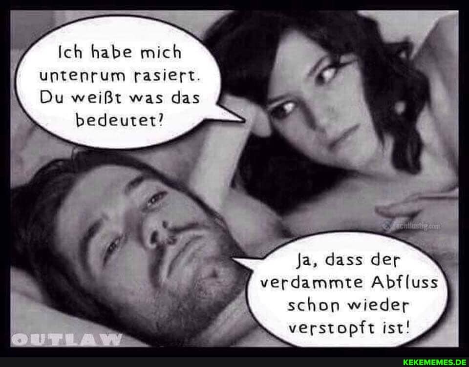 Ich habe mich untenrum rasiert.
Du weißt was das
bedeuter'
ja, dass der verdammte Abfluss
schon wieder
verstopft ist!