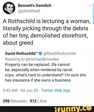 Bennett's Demilich
@jebonthedl
A Rothschild is lecturing a woman,
literally picking through the debris
of her tiny, demolished storefront,
about greed
David Rothschild" @RealDRothschild
Replying to @michaeljknowles
Property can be replaced. life cannot
be..especially when mirdered by racist
cops...what's hard to understand? I'm sure she
has insurance if she owns a business
9:42 AM
04 Jun 20 Twitter Web App
298 Retweets 912 Likes