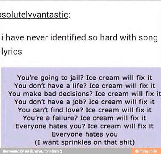 solutelyvantastic:
i have never identified so hard with song
lyrics
You're going to jail? Ice cream will fix it
You don't have
a
life? Ice cream will fix it
You make bad decisions? Ice cream will fix it
You dont have a job? Ice cream will fix it
You can't find love? Ice cream will fix it
You're a failure? Ice cream will fix it
Everyone hates you? Ice cream will fix it
Everyone hates you
(I want sprinkles on that shit)