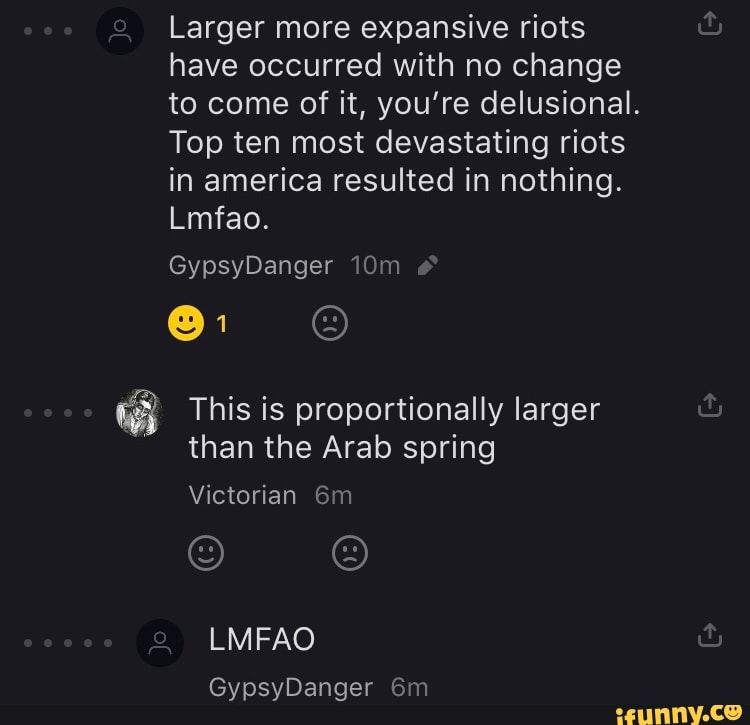 Larger more expansive riots
have occurred with no change
to come of it, you're delusional.
Top ten most devastating riots
in america resulted in nothing.
This is proportionally larger
than the Arab spring
Victorian 6m