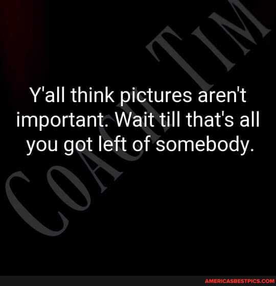 Y'all think pictures aren't important: Wait till that's all you got left of somebody.